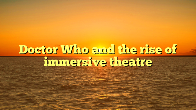 Doctor Who and the rise of immersive theatre 